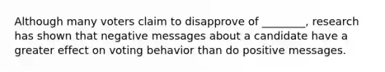 Although many voters claim to disapprove of ________, research has shown that negative messages about a candidate have a greater effect on voting behavior than do positive messages.