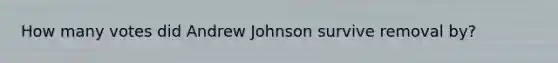 How many votes did Andrew Johnson survive removal by?