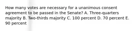 How many votes are necessary for a unanimous consent agreement to be passed in the Senate? A. Three-quarters majority B. Two-thirds majority C. 100 percent D. 70 percent E. 90 percent