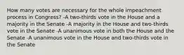 How many votes are necessary for the whole impeachment process in Congress? -A two-thirds vote in the House and a majority in the Senate -A majority in the House and two-thirds vote in the Senate -A unanimous vote in both the House and the Senate -A unanimous vote in the House and two-thirds vote in the Senate