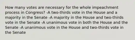 How many votes are necessary for the whole impeachment process in Congress? -A two-thirds vote in the House and a majority in the Senate -A majority in the House and two-thirds vote in the Senate -A unanimous vote in both the House and the Senate -A unanimous vote in the House and two-thirds vote in the Senate