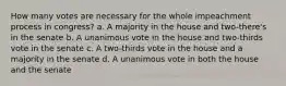 How many votes are necessary for the whole impeachment process in congress? a. A majority in the house and two-there's in the senate b. A unanimous vote in the house and two-thirds vote in the senate c. A two-thirds vote in the house and a majority in the senate d. A unanimous vote in both the house and the senate