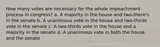 How many votes are necessary for the whole impeachment process in congress? a. A majority in the house and two-there's in the senate b. A unanimous vote in the house and two-thirds vote in the senate c. A two-thirds vote in the house and a majority in the senate d. A unanimous vote in both the house and the senate