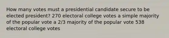 How many votes must a presidential candidate secure to be elected president? 270 electoral college votes a simple majority of the popular vote a 2/3 majority of the popular vote 538 electoral college votes