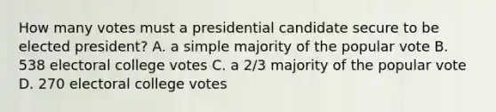 How many votes must a presidential candidate secure to be elected president? A. a simple majority of the popular vote B. 538 electoral college votes C. a 2/3 majority of the popular vote D. 270 electoral college votes