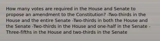 How many votes are required in the House and Senate to propose an amendment to the Constitution? -Two-thirds in the House and the entire Senate -Two-thirds in both the House and the Senate -Two-thirds in the House and one-half in the Senate -Three-fifths in the House and two-thirds in the Senate