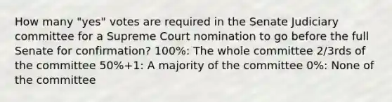 How many "yes" votes are required in the Senate Judiciary committee for a Supreme Court nomination to go before the full Senate for confirmation? 100%: The whole committee 2/3rds of the committee 50%+1: A majority of the committee 0%: None of the committee