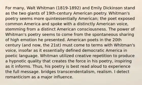 For many, Walt Whitman (1819-1892) and Emily Dickinson stand as the two giants of 19th-century American poetry. Whitman's poetry seems more quintessentially American; the poet exposed common America and spoke with a distinctly American voice, stemming from a distinct American consciousness. The power of Whitman's poetry seems to come from the spontaneous sharing of high emotion he presented. American poets in the 20th century (and now, the 21st) must come to terms with Whitman's voice, insofar as it essentially defined democratic America in poetic language. Whitman utilized creative repetition to produce a hypnotic quality that creates the force in his poetry, inspiring as it informs. Thus, his poetry is best read aloud to experience the full message. bridges transcendentalism, realism. I detect romanticism as a major influence.