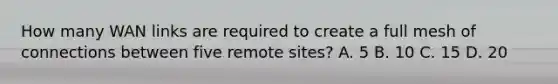 How many WAN links are required to create a full mesh of connections between five remote sites? A. 5 B. 10 C. 15 D. 20