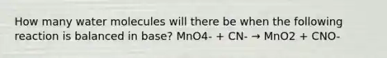 How many water molecules will there be when the following reaction is balanced in base? MnO4- + CN- → MnO2 + CNO-