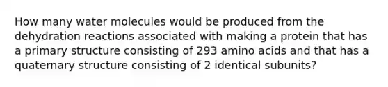 How many water molecules would be produced from the dehydration reactions associated with making a protein that has a primary structure consisting of 293 amino acids and that has a quaternary structure consisting of 2 identical subunits?