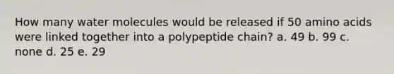 How many water molecules would be released if 50 amino acids were linked together into a polypeptide chain? a. 49 b. 99 c. none d. 25 e. 29