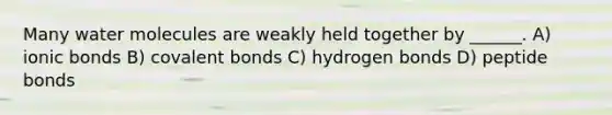 Many water molecules are weakly held together by ______. A) <a href='https://www.questionai.com/knowledge/kvOuFG6fy1-ionic-bonds' class='anchor-knowledge'>ionic bonds</a> B) <a href='https://www.questionai.com/knowledge/kWply8IKUM-covalent-bonds' class='anchor-knowledge'>covalent bonds</a> C) hydrogen bonds D) peptide bonds