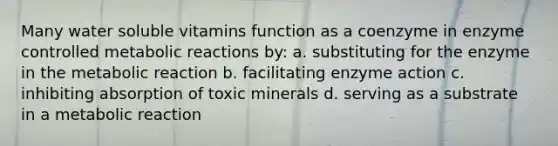 Many water soluble vitamins function as a coenzyme in enzyme controlled metabolic reactions by: a. substituting for the enzyme in the metabolic reaction b. facilitating enzyme action c. inhibiting absorption of toxic minerals d. serving as a substrate in a metabolic reaction