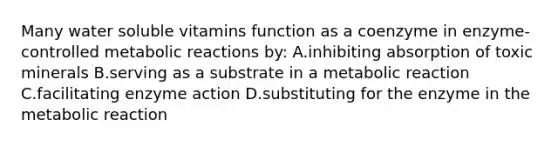 Many water soluble vitamins function as a coenzyme in enzyme-controlled metabolic reactions by: A.inhibiting absorption of toxic minerals B.serving as a substrate in a metabolic reaction C.facilitating enzyme action D.substituting for the enzyme in the metabolic reaction