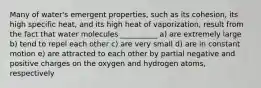 Many of water's emergent properties, such as its cohesion, its high specific heat, and its high heat of vaporization, result from the fact that water molecules __________ a) are extremely large b) tend to repel each other c) are very small d) are in constant motion e) are attracted to each other by partial negative and positive charges on the oxygen and hydrogen atoms, respectively