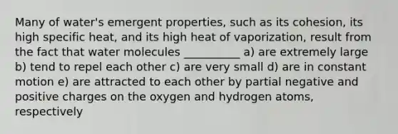 Many of water's emergent properties, such as its cohesion, its high specific heat, and its high heat of vaporization, result from the fact that water molecules __________ a) are extremely large b) tend to repel each other c) are very small d) are in constant motion e) are attracted to each other by partial negative and positive charges on the oxygen and hydrogen atoms, respectively