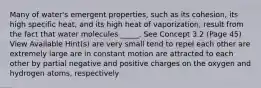 Many of water's emergent properties, such as its cohesion, its high specific heat, and its high heat of vaporization, result from the fact that water molecules _____. See Concept 3.2 (Page 45) View Available Hint(s) are very small tend to repel each other are extremely large are in constant motion are attracted to each other by partial negative and positive charges on the oxygen and hydrogen atoms, respectively