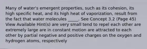 Many of water's emergent properties, such as its cohesion, its high specific heat, and its high heat of vaporization, result from the fact that water molecules _____. See Concept 3.2 (Page 45) View Available Hint(s) are very small tend to repel each other are extremely large are in constant motion are attracted to each other by partial negative and positive charges on the oxygen and hydrogen atoms, respectively