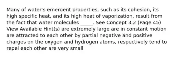 Many of water's emergent properties, such as its cohesion, its high specific heat, and its high heat of vaporization, result from the fact that water molecules _____. See Concept 3.2 (Page 45) View Available Hint(s) are extremely large are in constant motion are attracted to each other by partial negative and positive charges on the oxygen and hydrogen atoms, respectively tend to repel each other are very small