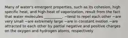 Many of water's emergent properties, such as its cohesion, high specific heat, and high heat of vaporization, result from the fact that water molecules __________. ~tend to repel each other ~are very small ~are extremely large ~are in constant motion ~are attracted to each other by partial negative and positive charges on the oxygen and hydrogen atoms, respectively