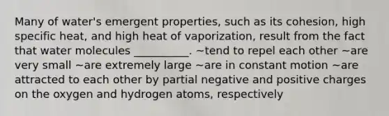 Many of water's emergent properties, such as its cohesion, high specific heat, and high heat of vaporization, result from the fact that water molecules __________. ~tend to repel each other ~are very small ~are extremely large ~are in constant motion ~are attracted to each other by partial negative and positive charges on the oxygen and hydrogen atoms, respectively