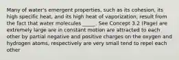 Many of water's emergent properties, such as its cohesion, its high specific heat, and its high heat of vaporization, result from the fact that water molecules _____. See Concept 3.2 (Page) are extremely large are in constant motion are attracted to each other by partial negative and positive charges on the oxygen and hydrogen atoms, respectively are very small tend to repel each other