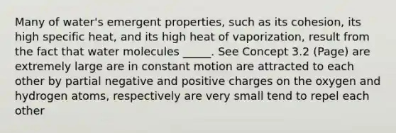 Many of water's emergent properties, such as its cohesion, its high specific heat, and its high heat of vaporization, result from the fact that water molecules _____. See Concept 3.2 (Page) are extremely large are in constant motion are attracted to each other by partial negative and positive charges on the oxygen and hydrogen atoms, respectively are very small tend to repel each other