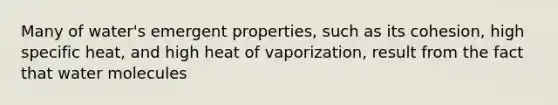 Many of water's emergent properties, such as its cohesion, high specific heat, and high heat of vaporization, result from the fact that water molecules