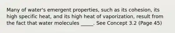 Many of water's emergent properties, such as its cohesion, its high specific heat, and its high heat of vaporization, result from the fact that water molecules _____. See Concept 3.2 (Page 45)