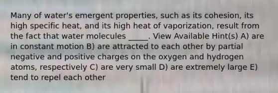 Many of water's emergent properties, such as its cohesion, its high specific heat, and its high heat of vaporization, result from the fact that water molecules _____. View Available Hint(s) A) are in constant motion B) are attracted to each other by partial negative and positive charges on the oxygen and hydrogen atoms, respectively C) are very small D) are extremely large E) tend to repel each other