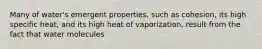 Many of water's emergent properties, such as cohesion, its high specific heat, and its high heat of vaporization, result from the fact that water molecules