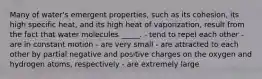 Many of water's emergent properties, such as its cohesion, its high specific heat, and its high heat of vaporization, result from the fact that water molecules _____. - tend to repel each other - are in constant motion - are very small - are attracted to each other by partial negative and positive charges on the oxygen and hydrogen atoms, respectively - are extremely large