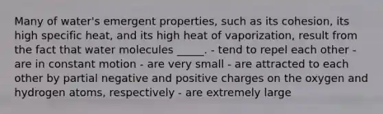 Many of water's emergent properties, such as its cohesion, its high specific heat, and its high heat of vaporization, result from the fact that water molecules _____. - tend to repel each other - are in constant motion - are very small - are attracted to each other by partial negative and positive charges on the oxygen and hydrogen atoms, respectively - are extremely large