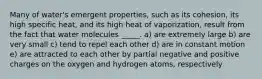 Many of water's emergent properties, such as its cohesion, its high specific heat, and its high heat of vaporization, result from the fact that water molecules _____. a) are extremely large b) are very small c) tend to repel each other d) are in constant motion e) are attracted to each other by partial negative and positive charges on the oxygen and hydrogen atoms, respectively