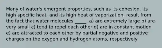 Many of water's emergent properties, such as its cohesion, its high specific heat, and its high heat of vaporization, result from the fact that water molecules _____. a) are extremely large b) are very small c) tend to repel each other d) are in constant motion e) are attracted to each other by partial negative and positive charges on the oxygen and hydrogen atoms, respectively