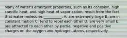 Many of water's emergent properties, such as its cohesion, high specific heat, and high heat of vaporization, result from the fact that water molecules __________. A. are extremely large B. are in constant motion C. tend to repel each other D. are very small E. are attracted to each other by partial negative and positive charges on the oxygen and hydrogen atoms, respectively