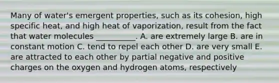 Many of water's emergent properties, such as its cohesion, high specific heat, and high heat of vaporization, result from the fact that water molecules __________. A. are extremely large B. are in constant motion C. tend to repel each other D. are very small E. are attracted to each other by partial negative and positive charges on the oxygen and hydrogen atoms, respectively