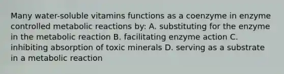 Many water-soluble vitamins functions as a coenzyme in enzyme controlled metabolic reactions by: A. substituting for the enzyme in the metabolic reaction B. facilitating enzyme action C. inhibiting absorption of toxic minerals D. serving as a substrate in a metabolic reaction