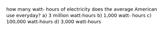 how many watt- hours of electricity does the average American use everyday? a) 3 million watt-hours b) 1,000 watt- hours c) 100,000 watt-hours d) 3,000 watt-hours