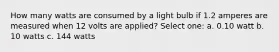 How many watts are consumed by a light bulb if 1.2 amperes are measured when 12 volts are applied? Select one: a. 0.10 watt b. 10 watts c. 144 watts