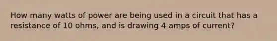 How many watts of power are being used in a circuit that has a resistance of 10 ohms, and is drawing 4 amps of current?