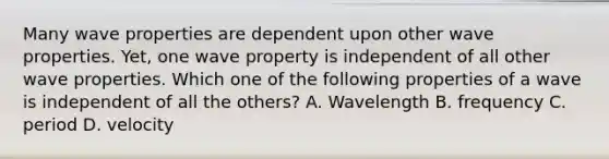 Many wave properties are dependent upon other wave properties. Yet, one wave property is independent of all other wave properties. Which one of the following properties of a wave is independent of all the others? A. Wavelength B. frequency C. period D. velocity