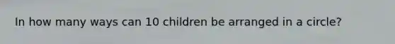 In how many ways can 10 children be arranged in a circle?