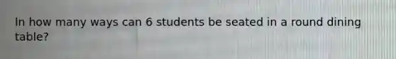 In how many ways can 6 students be seated in a round dining table?
