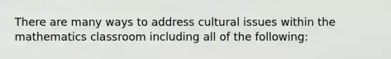 There are many ways to address cultural issues within the mathematics classroom including all of the following: