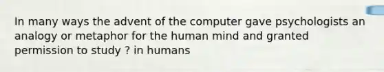 In many ways the advent of the computer gave psychologists an analogy or metaphor for the human mind and granted permission to study ? in humans