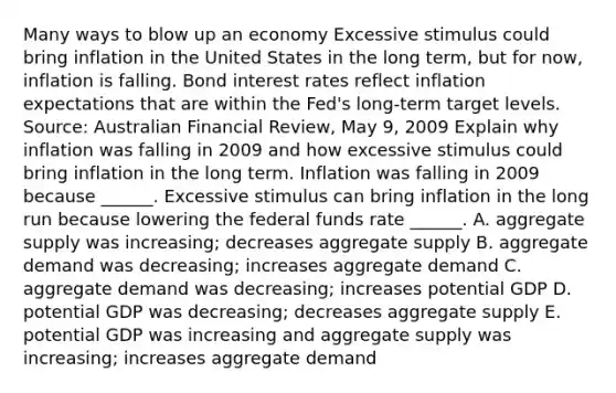 Many ways to blow up an economy Excessive stimulus could bring inflation in the United States in the long​ term, but for​ now, inflation is falling. Bond interest rates reflect inflation expectations that are within the​ Fed's long-term target levels. ​Source: Australian Financial Review​, May​ 9, 2009 Explain why inflation was falling in 2009 and how excessive stimulus could bring inflation in the long term. Inflation was falling in 2009 because​ ______. Excessive stimulus can bring inflation in the long run because lowering the federal funds rate​ ______. A. aggregate supply was​ increasing; decreases aggregate supply B. aggregate demand was​ decreasing; increases aggregate demand C. aggregate demand was​ decreasing; increases potential GDP D. potential GDP was​ decreasing; decreases aggregate supply E. potential GDP was increasing and aggregate supply was​ increasing; increases aggregate demand