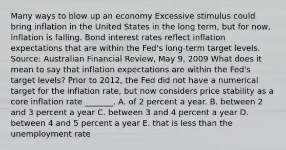 Many ways to blow up an economy Excessive stimulus could bring inflation in the United States in the long​ term, but for​ now, inflation is falling. Bond interest rates reflect inflation expectations that are within the​ Fed's long-term target levels. ​Source: Australian Financial Review​, May​ 9, 2009 What does it mean to say that inflation expectations are within the​ Fed's target​ levels? Prior to​ 2012, the Fed did not have a numerical target for the inflation​ rate, but now considers price stability as a core inflation rate​ _______. A. of 2 percent a year. B. between 2 and 3 percent a year C. between 3 and 4 percent a year D. between 4 and 5 percent a year E. that is less than the unemployment rate