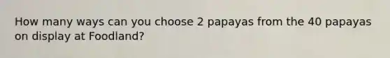 How many ways can you choose 2 papayas from the 40 papayas on display at Foodland?